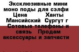 Эксклюзивные мини моно поды для сэлфи › Цена ­ 499 - Ханты-Мансийский, Сургут г. Сотовые телефоны и связь » Продам аксессуары и запчасти   